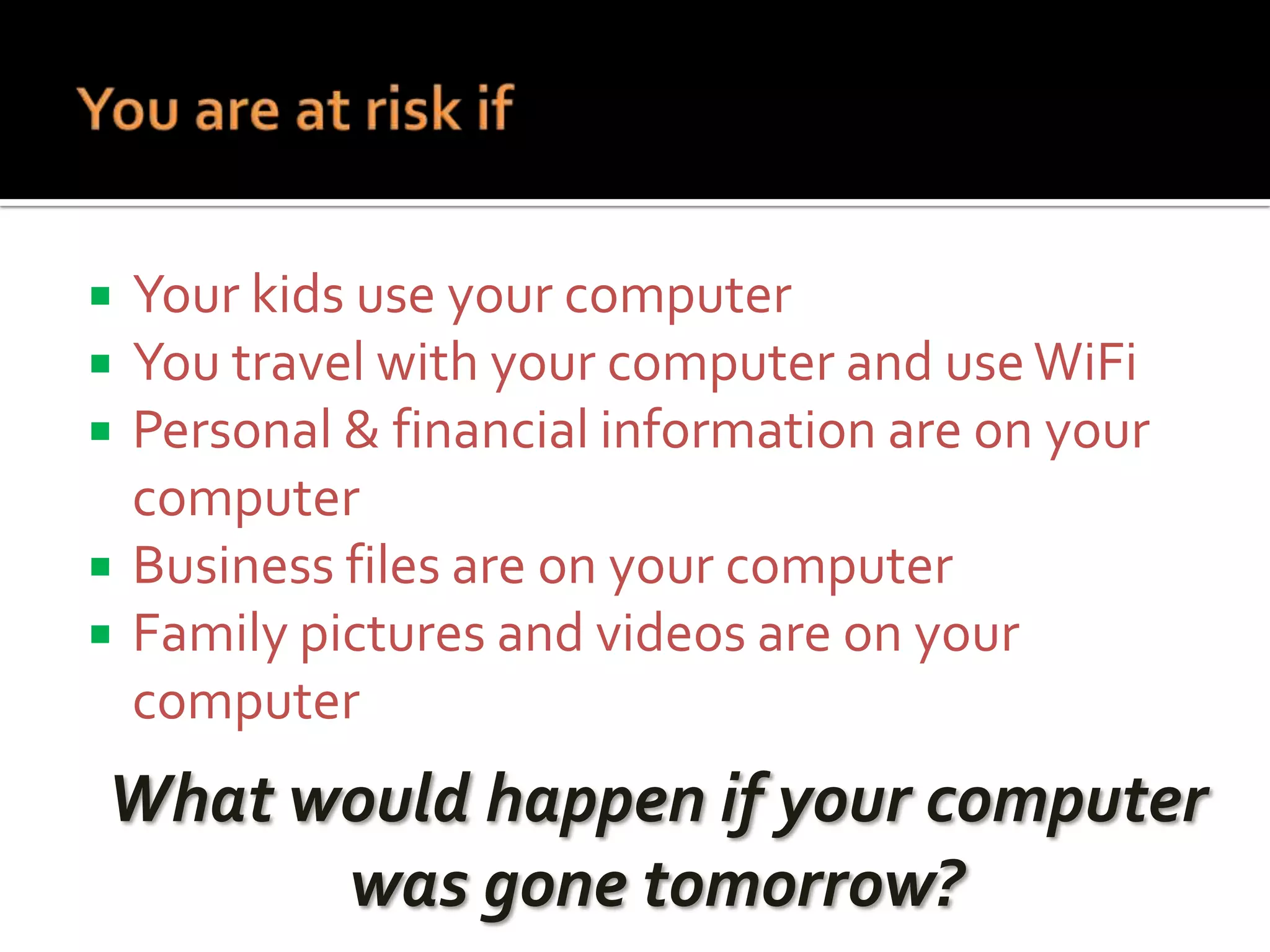 





Your kids use your computer
You travel with your computer and use WiFi
Personal & financial information are on your
computer
Business files are on your computer
Family pictures and videos are on your
computer

What would happen if your computer
was gone tomorrow?

 