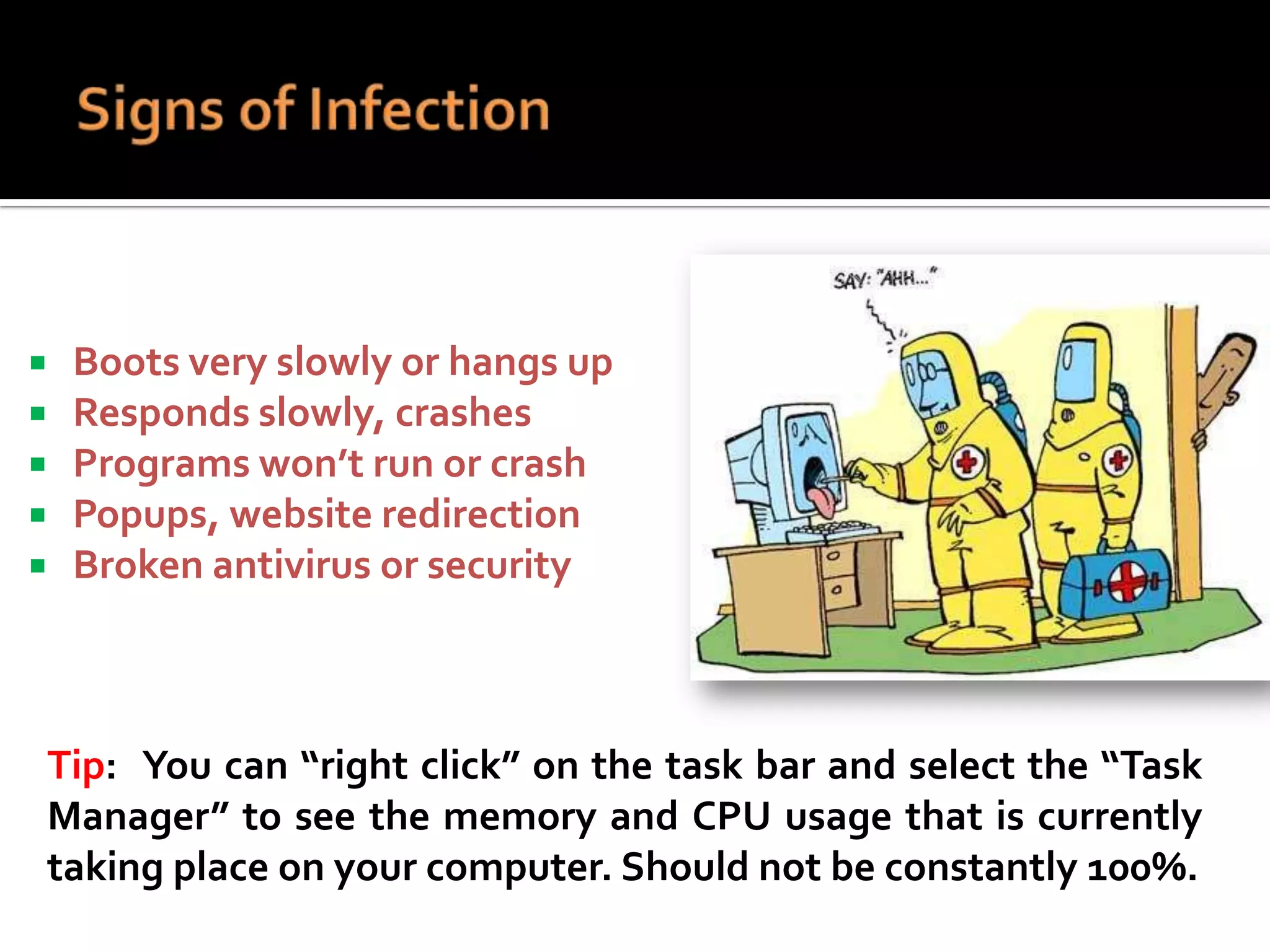 





Boots very slowly or hangs up
Responds slowly, crashes
Programs won’t run or crash
Popups, website redirection
Broken antivirus or security

Tip: You can “right click” on the task bar and select the “Task
Manager” to see the memory and CPU usage that is currently
taking place on your computer. Should not be constantly 100%.

 