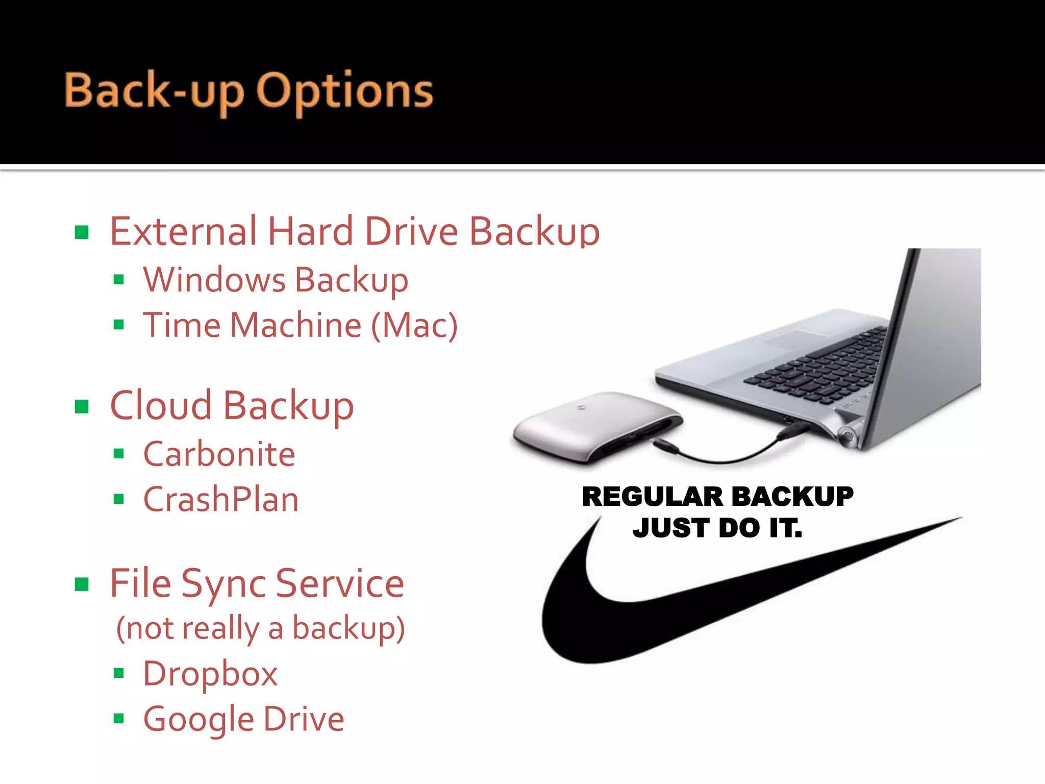 

External Hard Drive Backup
 Windows Backup
 Time Machine (Mac)



Cloud Backup
 Carbonite
 CrashPlan



File Sync Service
(not really a backup)
 Dropbox
 Google Drive

REGULAR BACKUP
JUST DO IT.

 