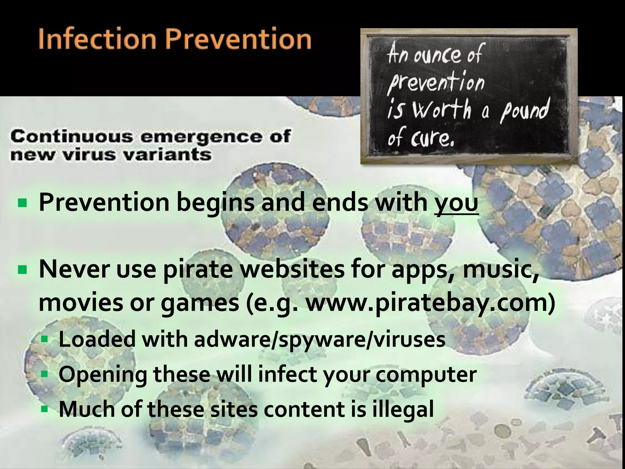 

Prevention begins and ends with you



Never use pirate websites for apps, music,
movies or games (e.g. www.piratebay.com)
 Loaded with adware/spyware/viruses
 Opening these will infect your computer
 Much of these sites content is illegal

 