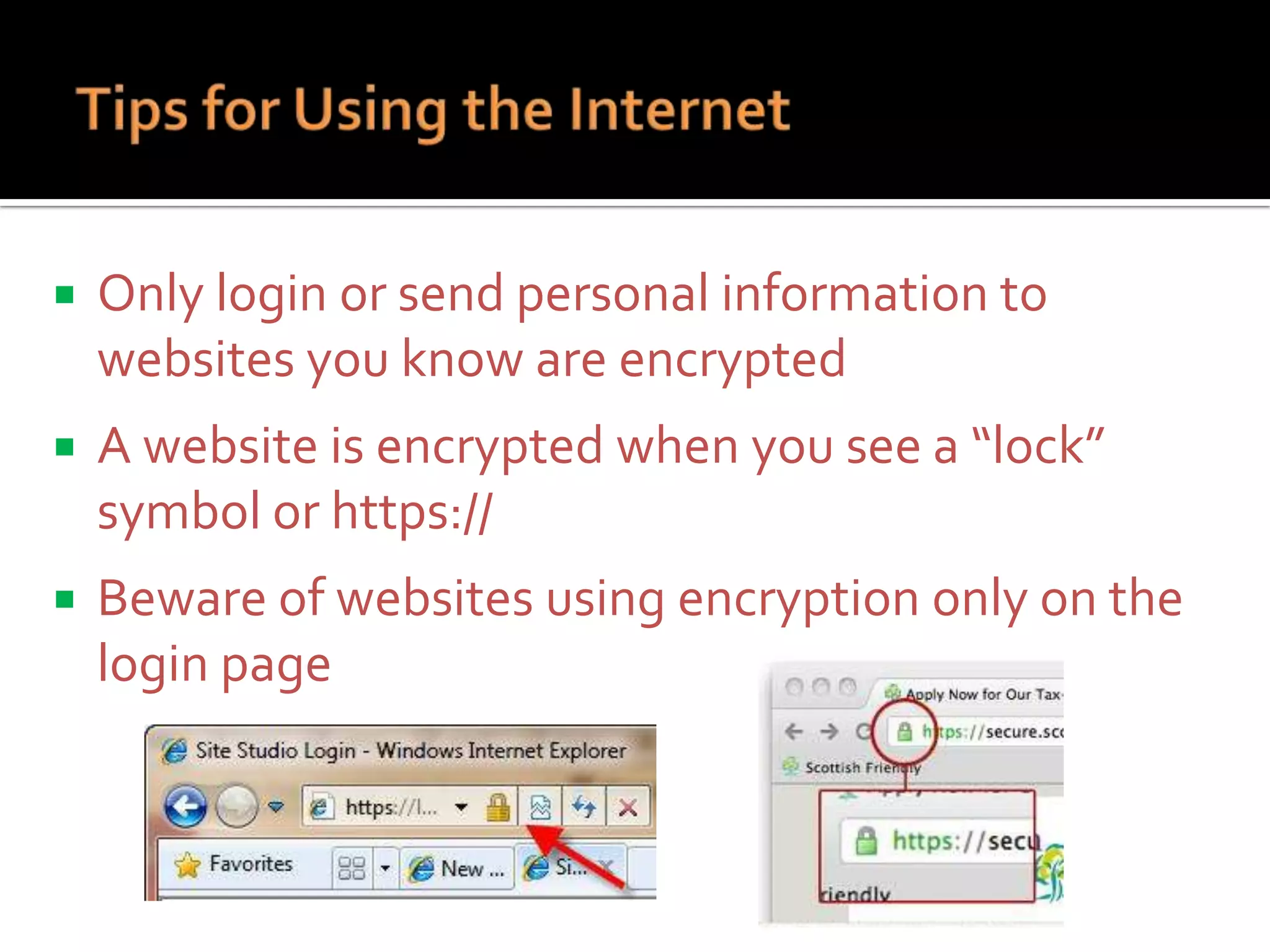 

Only login or send personal information to
websites you know are encrypted



A website is encrypted when you see a “lock”
symbol or https://



Beware of websites using encryption only on the
login page

 