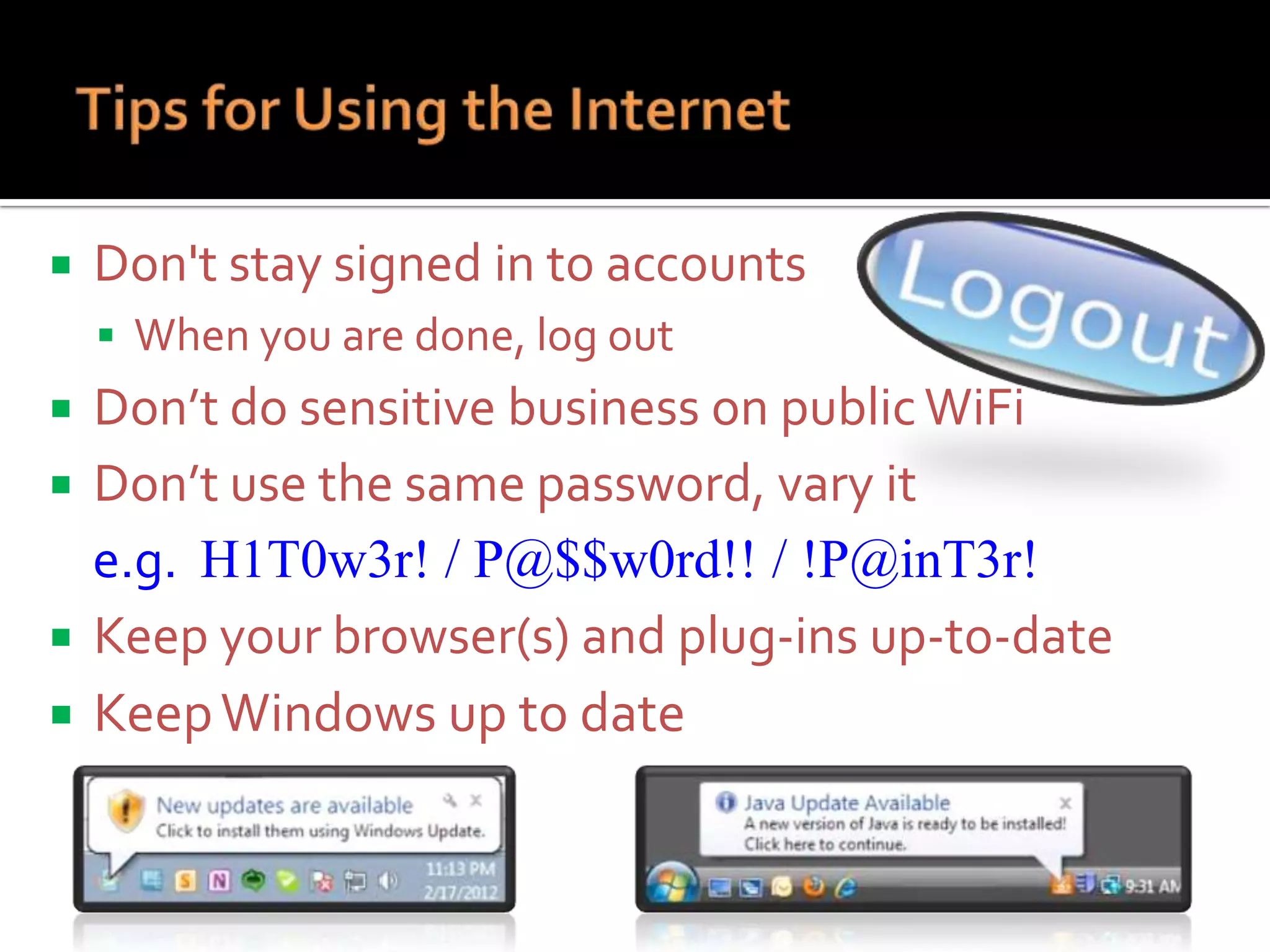 

Don't stay signed in to accounts
 When you are done, log out

Don’t do sensitive business on public WiFi
 Don’t use the same password, vary it
e.g. H1T0w3r! / P@$$w0rd!! / !P@inT3r!
 Keep your browser(s) and plug-ins up-to-date
 Keep Windows up to date


 