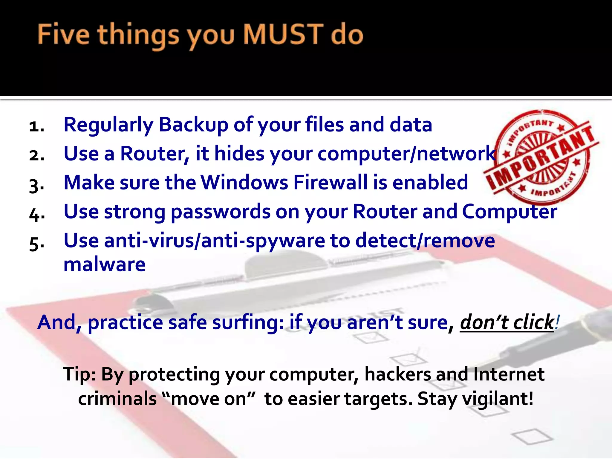 1.
2.
3.
4.
5.

Regularly Backup of your files and data
Use a Router, it hides your computer/network
Make sure the Windows Firewall is enabled
Use strong passwords on your Router and Computer
Use anti-virus/anti-spyware to detect/remove
malware

And, practice safe surfing: if you aren’t sure, don’t click!
Tip: By protecting your computer, hackers and Internet
criminals “move on” to easier targets. Stay vigilant!

 