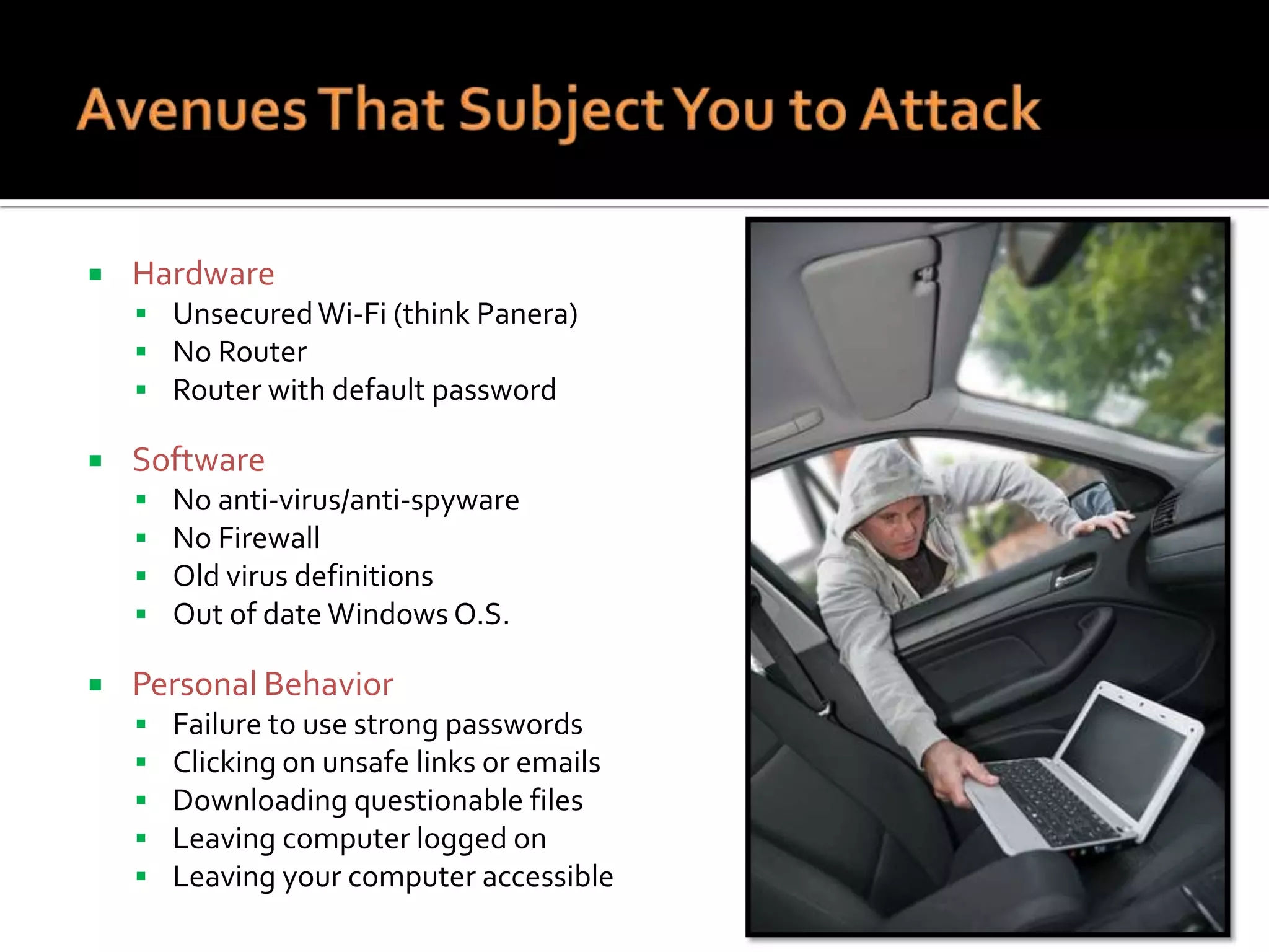 

Hardware
 Unsecured Wi-Fi (think Panera)
 No Router
 Router with default password



Software







No anti-virus/anti-spyware
No Firewall
Old virus definitions
Out of date Windows O.S.

Personal Behavior






Failure to use strong passwords
Clicking on unsafe links or emails
Downloading questionable files
Leaving computer logged on
Leaving your computer accessible

 