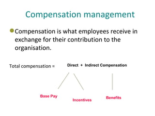 Compensation management <ul><li>Compensation is what employees receive in exchange for their contribution to the organisat...
