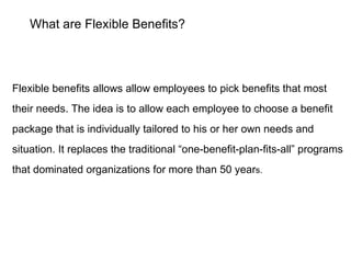 What are Flexible Benefits? Flexible benefits allows allow employees to pick benefits that most their needs. The idea is t...