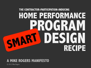 THE CONTRACTOR-PARTICIPATION-INDUCING

                HOME PERFORMANCE
      PROGRAM
 SM A RT DESIGN
                                                 RECIPE
                                                         Part 1
A MIKE ROGERS MANIFESTO
© 2012 Mike Rogers
 