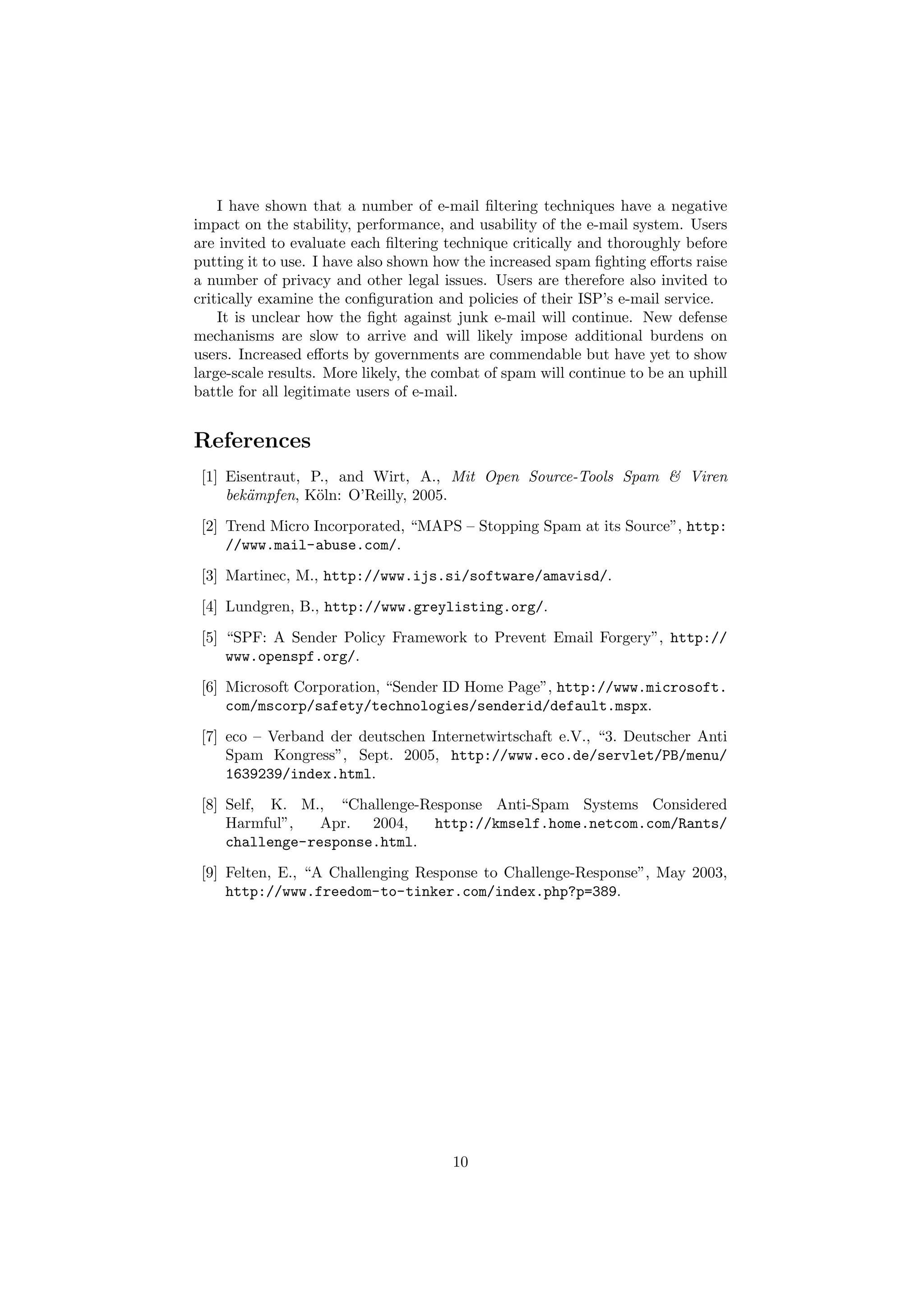 I have shown that a number of e-mail ﬁltering techniques have a negative
impact on the stability, performance, and usability of the e-mail system. Users
are invited to evaluate each ﬁltering technique critically and thoroughly before
putting it to use. I have also shown how the increased spam ﬁghting eﬀorts raise
a number of privacy and other legal issues. Users are therefore also invited to
critically examine the conﬁguration and policies of their ISP’s e-mail service.
    It is unclear how the ﬁght against junk e-mail will continue. New defense
mechanisms are slow to arrive and will likely impose additional burdens on
users. Increased eﬀorts by governments are commendable but have yet to show
large-scale results. More likely, the combat of spam will continue to be an uphill
battle for all legitimate users of e-mail.


References
 [1] Eisentraut, P., and Wirt, A., Mit Open Source-Tools Spam & Viren
     bek¨mpfen, K¨ln: O’Reilly, 2005.
        a         o
 [2] Trend Micro Incorporated, “MAPS – Stopping Spam at its Source”, http:
     //www.mail-abuse.com/.
 [3] Martinec, M., http://www.ijs.si/software/amavisd/.
 [4] Lundgren, B., http://www.greylisting.org/.
 [5] “SPF: A Sender Policy Framework to Prevent Email Forgery”, http://
     www.openspf.org/.
 [6] Microsoft Corporation, “Sender ID Home Page”, http://www.microsoft.
     com/mscorp/safety/technologies/senderid/default.mspx.
 [7] eco – Verband der deutschen Internetwirtschaft e.V., “3. Deutscher Anti
     Spam Kongress”, Sept. 2005, http://www.eco.de/servlet/PB/menu/
     1639239/index.html.
 [8] Self, K. M., “Challenge-Response Anti-Spam Systems Considered
     Harmful”,   Apr. 2004,    http://kmself.home.netcom.com/Rants/
     challenge-response.html.
 [9] Felten, E., “A Challenging Response to Challenge-Response”, May 2003,
     http://www.freedom-to-tinker.com/index.php?p=389.




                                       10
 