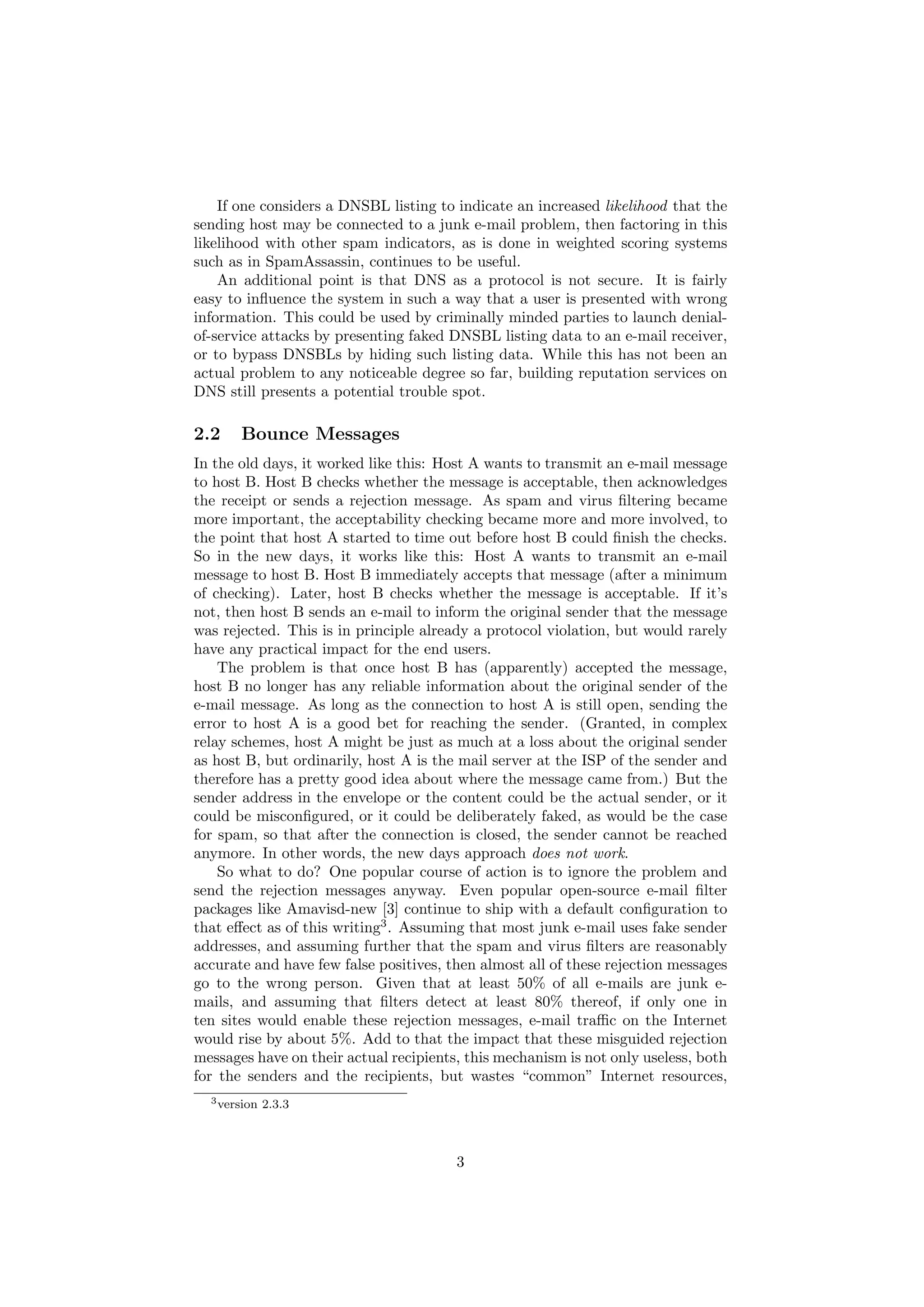 If one considers a DNSBL listing to indicate an increased likelihood that the
sending host may be connected to a junk e-mail problem, then factoring in this
likelihood with other spam indicators, as is done in weighted scoring systems
such as in SpamAssassin, continues to be useful.
    An additional point is that DNS as a protocol is not secure. It is fairly
easy to inﬂuence the system in such a way that a user is presented with wrong
information. This could be used by criminally minded parties to launch denial-
of-service attacks by presenting faked DNSBL listing data to an e-mail receiver,
or to bypass DNSBLs by hiding such listing data. While this has not been an
actual problem to any noticeable degree so far, building reputation services on
DNS still presents a potential trouble spot.

2.2    Bounce Messages
In the old days, it worked like this: Host A wants to transmit an e-mail message
to host B. Host B checks whether the message is acceptable, then acknowledges
the receipt or sends a rejection message. As spam and virus ﬁltering became
more important, the acceptability checking became more and more involved, to
the point that host A started to time out before host B could ﬁnish the checks.
So in the new days, it works like this: Host A wants to transmit an e-mail
message to host B. Host B immediately accepts that message (after a minimum
of checking). Later, host B checks whether the message is acceptable. If it’s
not, then host B sends an e-mail to inform the original sender that the message
was rejected. This is in principle already a protocol violation, but would rarely
have any practical impact for the end users.
    The problem is that once host B has (apparently) accepted the message,
host B no longer has any reliable information about the original sender of the
e-mail message. As long as the connection to host A is still open, sending the
error to host A is a good bet for reaching the sender. (Granted, in complex
relay schemes, host A might be just as much at a loss about the original sender
as host B, but ordinarily, host A is the mail server at the ISP of the sender and
therefore has a pretty good idea about where the message came from.) But the
sender address in the envelope or the content could be the actual sender, or it
could be misconﬁgured, or it could be deliberately faked, as would be the case
for spam, so that after the connection is closed, the sender cannot be reached
anymore. In other words, the new days approach does not work.
    So what to do? One popular course of action is to ignore the problem and
send the rejection messages anyway. Even popular open-source e-mail ﬁlter
packages like Amavisd-new [3] continue to ship with a default conﬁguration to
that eﬀect as of this writing3 . Assuming that most junk e-mail uses fake sender
addresses, and assuming further that the spam and virus ﬁlters are reasonably
accurate and have few false positives, then almost all of these rejection messages
go to the wrong person. Given that at least 50% of all e-mails are junk e-
mails, and assuming that ﬁlters detect at least 80% thereof, if only one in
ten sites would enable these rejection messages, e-mail traﬃc on the Internet
would rise by about 5%. Add to that the impact that these misguided rejection
messages have on their actual recipients, this mechanism is not only useless, both
for the senders and the recipients, but wastes “common” Internet resources,
  3 version   2.3.3



                                        3
 
