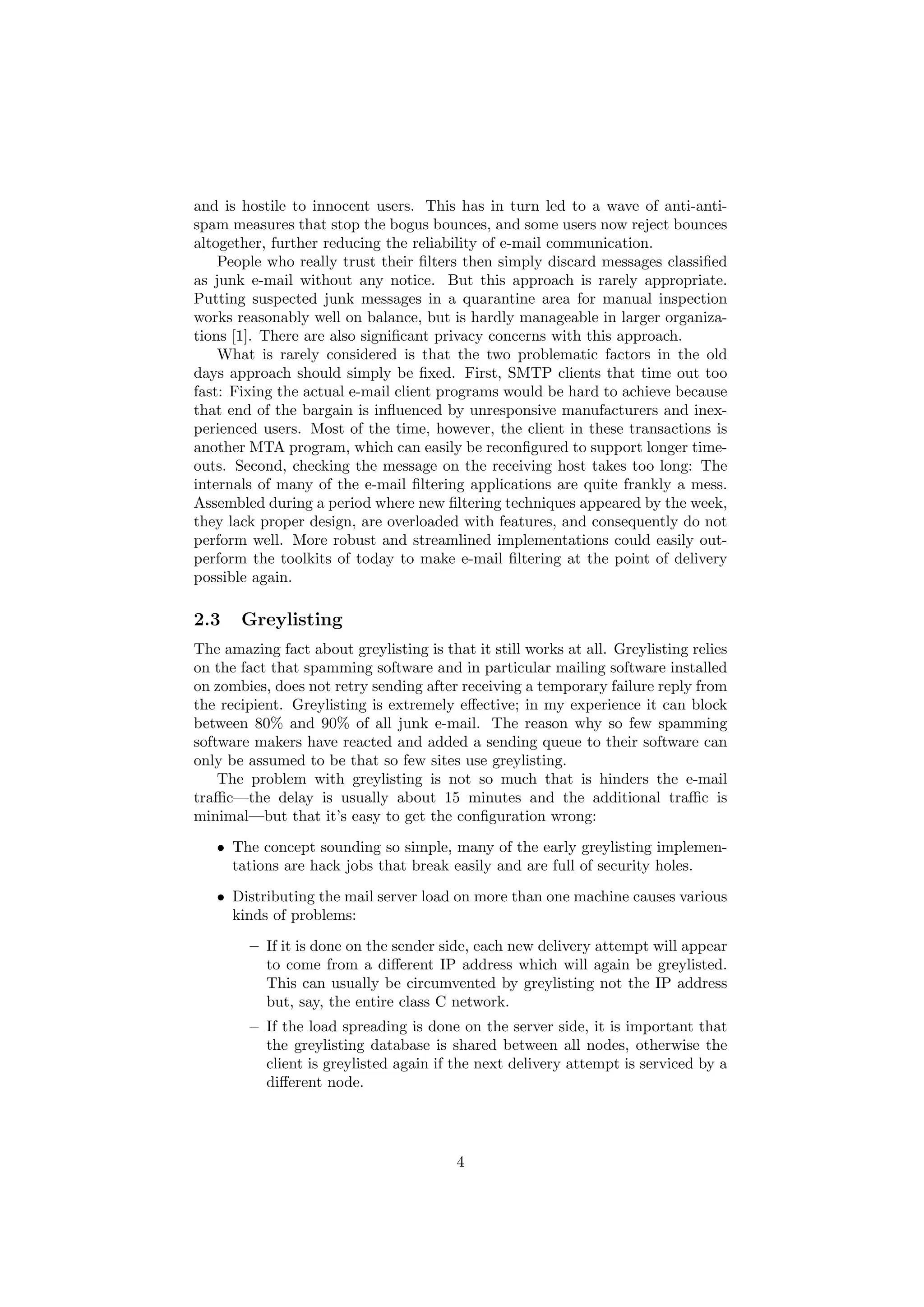 and is hostile to innocent users. This has in turn led to a wave of anti-anti-
spam measures that stop the bogus bounces, and some users now reject bounces
altogether, further reducing the reliability of e-mail communication.
    People who really trust their ﬁlters then simply discard messages classiﬁed
as junk e-mail without any notice. But this approach is rarely appropriate.
Putting suspected junk messages in a quarantine area for manual inspection
works reasonably well on balance, but is hardly manageable in larger organiza-
tions [1]. There are also signiﬁcant privacy concerns with this approach.
    What is rarely considered is that the two problematic factors in the old
days approach should simply be ﬁxed. First, SMTP clients that time out too
fast: Fixing the actual e-mail client programs would be hard to achieve because
that end of the bargain is inﬂuenced by unresponsive manufacturers and inex-
perienced users. Most of the time, however, the client in these transactions is
another MTA program, which can easily be reconﬁgured to support longer time-
outs. Second, checking the message on the receiving host takes too long: The
internals of many of the e-mail ﬁltering applications are quite frankly a mess.
Assembled during a period where new ﬁltering techniques appeared by the week,
they lack proper design, are overloaded with features, and consequently do not
perform well. More robust and streamlined implementations could easily out-
perform the toolkits of today to make e-mail ﬁltering at the point of delivery
possible again.

2.3    Greylisting
The amazing fact about greylisting is that it still works at all. Greylisting relies
on the fact that spamming software and in particular mailing software installed
on zombies, does not retry sending after receiving a temporary failure reply from
the recipient. Greylisting is extremely eﬀective; in my experience it can block
between 80% and 90% of all junk e-mail. The reason why so few spamming
software makers have reacted and added a sending queue to their software can
only be assumed to be that so few sites use greylisting.
    The problem with greylisting is not so much that is hinders the e-mail
traﬃc—the delay is usually about 15 minutes and the additional traﬃc is
minimal—but that it’s easy to get the conﬁguration wrong:
   • The concept sounding so simple, many of the early greylisting implemen-
     tations are hack jobs that break easily and are full of security holes.
   • Distributing the mail server load on more than one machine causes various
     kinds of problems:
        – If it is done on the sender side, each new delivery attempt will appear
          to come from a diﬀerent IP address which will again be greylisted.
          This can usually be circumvented by greylisting not the IP address
          but, say, the entire class C network.
        – If the load spreading is done on the server side, it is important that
          the greylisting database is shared between all nodes, otherwise the
          client is greylisted again if the next delivery attempt is serviced by a
          diﬀerent node.




                                         4
 