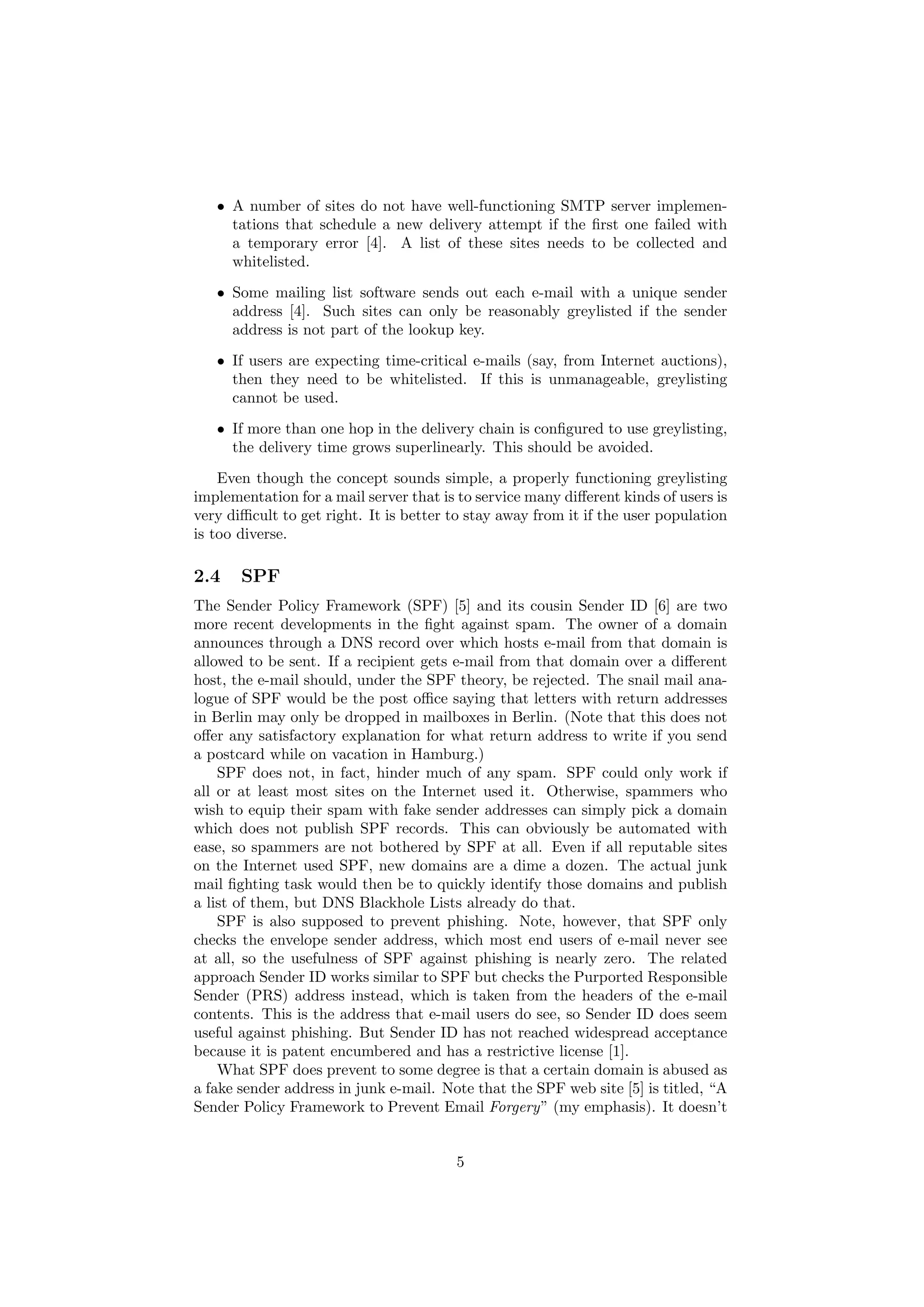 • A number of sites do not have well-functioning SMTP server implemen-
     tations that schedule a new delivery attempt if the ﬁrst one failed with
     a temporary error [4]. A list of these sites needs to be collected and
     whitelisted.
   • Some mailing list software sends out each e-mail with a unique sender
     address [4]. Such sites can only be reasonably greylisted if the sender
     address is not part of the lookup key.
   • If users are expecting time-critical e-mails (say, from Internet auctions),
     then they need to be whitelisted. If this is unmanageable, greylisting
     cannot be used.
   • If more than one hop in the delivery chain is conﬁgured to use greylisting,
     the delivery time grows superlinearly. This should be avoided.

    Even though the concept sounds simple, a properly functioning greylisting
implementation for a mail server that is to service many diﬀerent kinds of users is
very diﬃcult to get right. It is better to stay away from it if the user population
is too diverse.

2.4    SPF
The Sender Policy Framework (SPF) [5] and its cousin Sender ID [6] are two
more recent developments in the ﬁght against spam. The owner of a domain
announces through a DNS record over which hosts e-mail from that domain is
allowed to be sent. If a recipient gets e-mail from that domain over a diﬀerent
host, the e-mail should, under the SPF theory, be rejected. The snail mail ana-
logue of SPF would be the post oﬃce saying that letters with return addresses
in Berlin may only be dropped in mailboxes in Berlin. (Note that this does not
oﬀer any satisfactory explanation for what return address to write if you send
a postcard while on vacation in Hamburg.)
    SPF does not, in fact, hinder much of any spam. SPF could only work if
all or at least most sites on the Internet used it. Otherwise, spammers who
wish to equip their spam with fake sender addresses can simply pick a domain
which does not publish SPF records. This can obviously be automated with
ease, so spammers are not bothered by SPF at all. Even if all reputable sites
on the Internet used SPF, new domains are a dime a dozen. The actual junk
mail ﬁghting task would then be to quickly identify those domains and publish
a list of them, but DNS Blackhole Lists already do that.
    SPF is also supposed to prevent phishing. Note, however, that SPF only
checks the envelope sender address, which most end users of e-mail never see
at all, so the usefulness of SPF against phishing is nearly zero. The related
approach Sender ID works similar to SPF but checks the Purported Responsible
Sender (PRS) address instead, which is taken from the headers of the e-mail
contents. This is the address that e-mail users do see, so Sender ID does seem
useful against phishing. But Sender ID has not reached widespread acceptance
because it is patent encumbered and has a restrictive license [1].
    What SPF does prevent to some degree is that a certain domain is abused as
a fake sender address in junk e-mail. Note that the SPF web site [5] is titled, “A
Sender Policy Framework to Prevent Email Forgery” (my emphasis). It doesn’t


                                        5
 