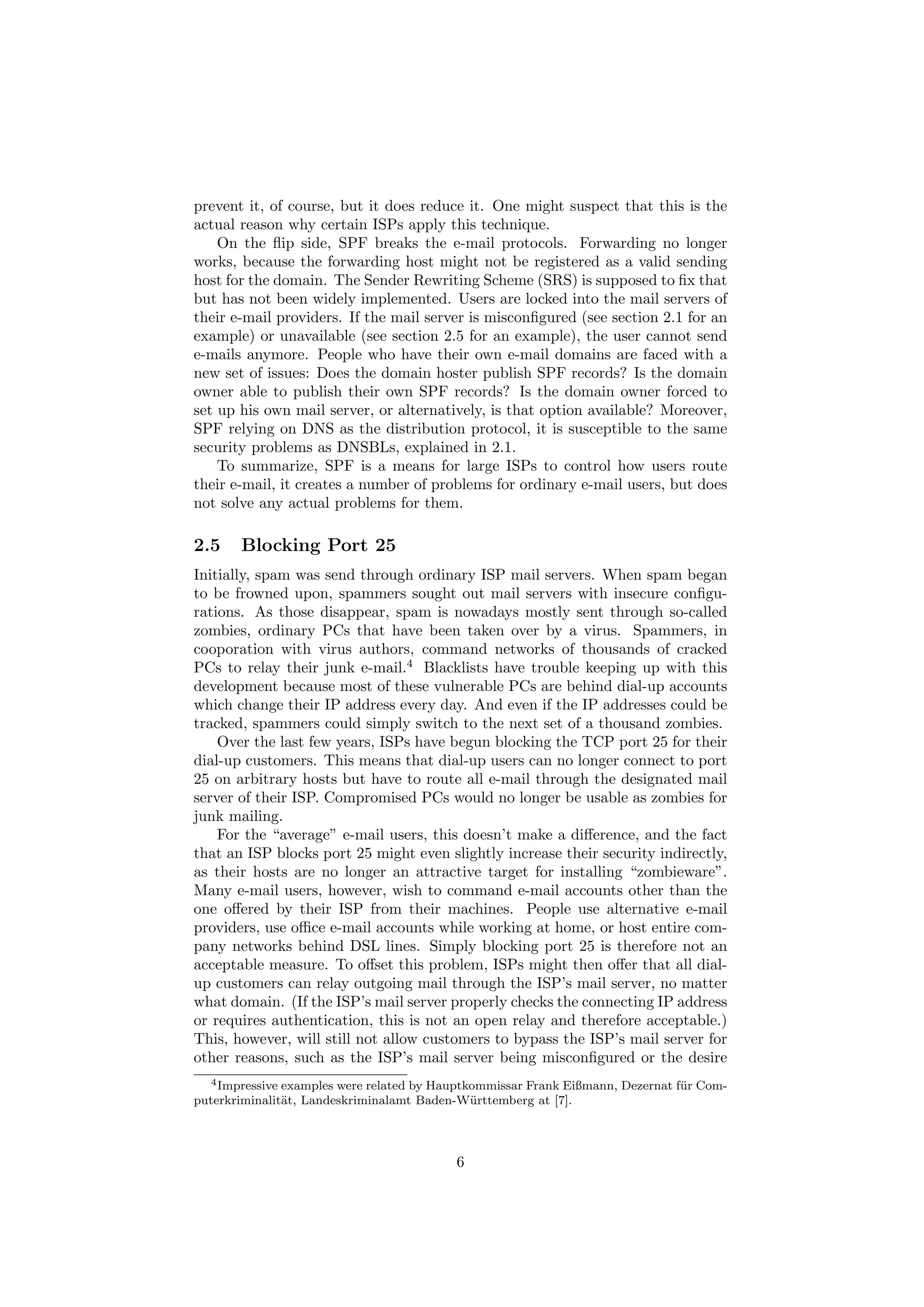 prevent it, of course, but it does reduce it. One might suspect that this is the
actual reason why certain ISPs apply this technique.
    On the ﬂip side, SPF breaks the e-mail protocols. Forwarding no longer
works, because the forwarding host might not be registered as a valid sending
host for the domain. The Sender Rewriting Scheme (SRS) is supposed to ﬁx that
but has not been widely implemented. Users are locked into the mail servers of
their e-mail providers. If the mail server is misconﬁgured (see section 2.1 for an
example) or unavailable (see section 2.5 for an example), the user cannot send
e-mails anymore. People who have their own e-mail domains are faced with a
new set of issues: Does the domain hoster publish SPF records? Is the domain
owner able to publish their own SPF records? Is the domain owner forced to
set up his own mail server, or alternatively, is that option available? Moreover,
SPF relying on DNS as the distribution protocol, it is susceptible to the same
security problems as DNSBLs, explained in 2.1.
    To summarize, SPF is a means for large ISPs to control how users route
their e-mail, it creates a number of problems for ordinary e-mail users, but does
not solve any actual problems for them.

2.5    Blocking Port 25
Initially, spam was send through ordinary ISP mail servers. When spam began
to be frowned upon, spammers sought out mail servers with insecure conﬁgu-
rations. As those disappear, spam is nowadays mostly sent through so-called
zombies, ordinary PCs that have been taken over by a virus. Spammers, in
cooporation with virus authors, command networks of thousands of cracked
PCs to relay their junk e-mail.4 Blacklists have trouble keeping up with this
development because most of these vulnerable PCs are behind dial-up accounts
which change their IP address every day. And even if the IP addresses could be
tracked, spammers could simply switch to the next set of a thousand zombies.
    Over the last few years, ISPs have begun blocking the TCP port 25 for their
dial-up customers. This means that dial-up users can no longer connect to port
25 on arbitrary hosts but have to route all e-mail through the designated mail
server of their ISP. Compromised PCs would no longer be usable as zombies for
junk mailing.
    For the “average” e-mail users, this doesn’t make a diﬀerence, and the fact
that an ISP blocks port 25 might even slightly increase their security indirectly,
as their hosts are no longer an attractive target for installing “zombieware”.
Many e-mail users, however, wish to command e-mail accounts other than the
one oﬀered by their ISP from their machines. People use alternative e-mail
providers, use oﬃce e-mail accounts while working at home, or host entire com-
pany networks behind DSL lines. Simply blocking port 25 is therefore not an
acceptable measure. To oﬀset this problem, ISPs might then oﬀer that all dial-
up customers can relay outgoing mail through the ISP’s mail server, no matter
what domain. (If the ISP’s mail server properly checks the connecting IP address
or requires authentication, this is not an open relay and therefore acceptable.)
This, however, will still not allow customers to bypass the ISP’s mail server for
other reasons, such as the ISP’s mail server being misconﬁgured or the desire
   4 Impressive examples were related by Hauptkommissar Frank Eißmann, Dezernat f¨ r Com-
                                                                                 u
puterkriminalit¨t, Landeskriminalamt Baden-W¨ rttemberg at [7].
                a                              u




                                           6
 