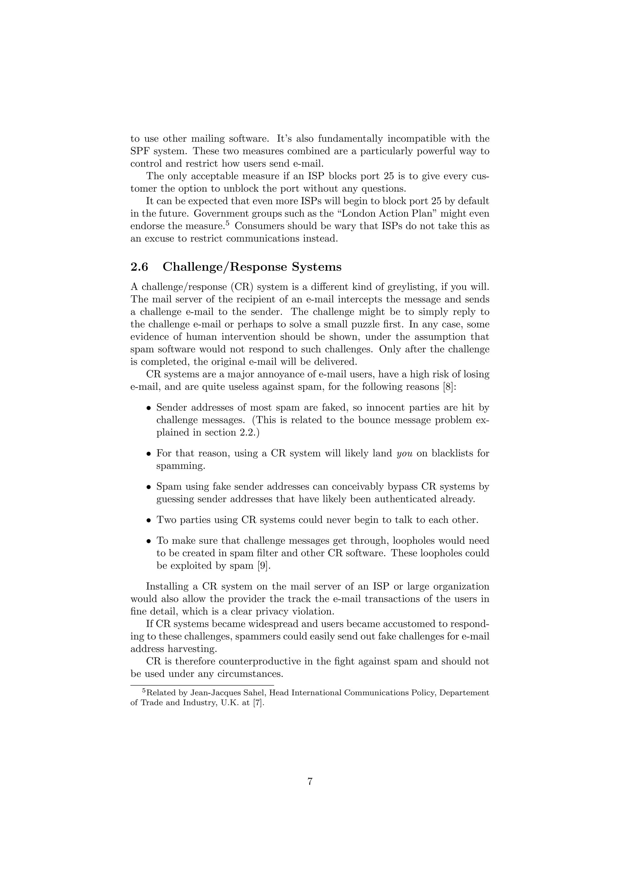 to use other mailing software. It’s also fundamentally incompatible with the
SPF system. These two measures combined are a particularly powerful way to
control and restrict how users send e-mail.
    The only acceptable measure if an ISP blocks port 25 is to give every cus-
tomer the option to unblock the port without any questions.
    It can be expected that even more ISPs will begin to block port 25 by default
in the future. Government groups such as the “London Action Plan” might even
endorse the measure.5 Consumers should be wary that ISPs do not take this as
an excuse to restrict communications instead.

2.6    Challenge/Response Systems
A challenge/response (CR) system is a diﬀerent kind of greylisting, if you will.
The mail server of the recipient of an e-mail intercepts the message and sends
a challenge e-mail to the sender. The challenge might be to simply reply to
the challenge e-mail or perhaps to solve a small puzzle ﬁrst. In any case, some
evidence of human intervention should be shown, under the assumption that
spam software would not respond to such challenges. Only after the challenge
is completed, the original e-mail will be delivered.
    CR systems are a major annoyance of e-mail users, have a high risk of losing
e-mail, and are quite useless against spam, for the following reasons [8]:
   • Sender addresses of most spam are faked, so innocent parties are hit by
     challenge messages. (This is related to the bounce message problem ex-
     plained in section 2.2.)
   • For that reason, using a CR system will likely land you on blacklists for
     spamming.
   • Spam using fake sender addresses can conceivably bypass CR systems by
     guessing sender addresses that have likely been authenticated already.
   • Two parties using CR systems could never begin to talk to each other.

   • To make sure that challenge messages get through, loopholes would need
     to be created in spam ﬁlter and other CR software. These loopholes could
     be exploited by spam [9].
    Installing a CR system on the mail server of an ISP or large organization
would also allow the provider the track the e-mail transactions of the users in
ﬁne detail, which is a clear privacy violation.
    If CR systems became widespread and users became accustomed to respond-
ing to these challenges, spammers could easily send out fake challenges for e-mail
address harvesting.
    CR is therefore counterproductive in the ﬁght against spam and should not
be used under any circumstances.
   5 Related by Jean-Jacques Sahel, Head International Communications Policy, Departement

of Trade and Industry, U.K. at [7].




                                           7
 