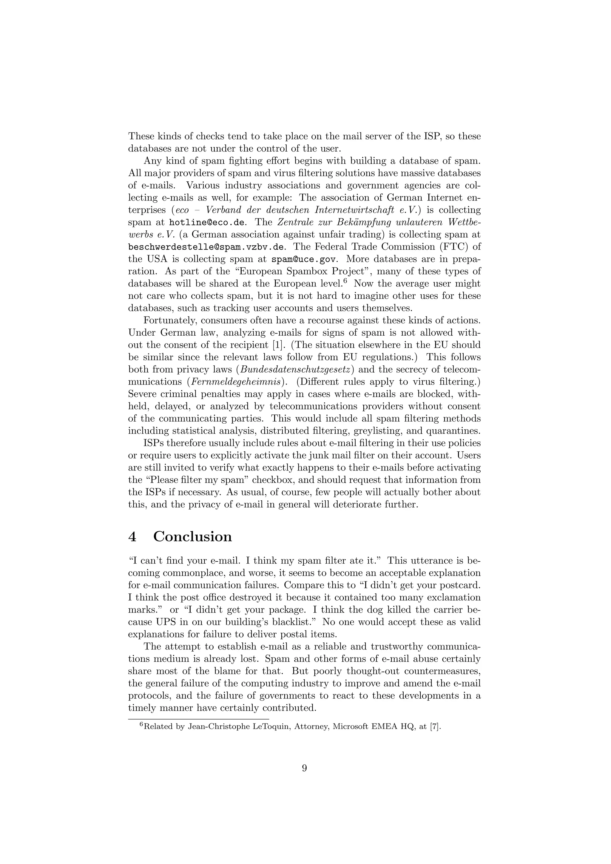 These kinds of checks tend to take place on the mail server of the ISP, so these
databases are not under the control of the user.
    Any kind of spam ﬁghting eﬀort begins with building a database of spam.
All major providers of spam and virus ﬁltering solutions have massive databases
of e-mails. Various industry associations and government agencies are col-
lecting e-mails as well, for example: The association of German Internet en-
terprises (eco – Verband der deutschen Internetwirtschaft e.V.) is collecting
spam at hotline@eco.de. The Zentrale zur Bek¨mpfung unlauteren Wettbe-
                                                      a
werbs e.V. (a German association against unfair trading) is collecting spam at
beschwerdestelle@spam.vzbv.de. The Federal Trade Commission (FTC) of
the USA is collecting spam at spam@uce.gov. More databases are in prepa-
ration. As part of the “European Spambox Project”, many of these types of
databases will be shared at the European level.6 Now the average user might
not care who collects spam, but it is not hard to imagine other uses for these
databases, such as tracking user accounts and users themselves.
    Fortunately, consumers often have a recourse against these kinds of actions.
Under German law, analyzing e-mails for signs of spam is not allowed with-
out the consent of the recipient [1]. (The situation elsewhere in the EU should
be similar since the relevant laws follow from EU regulations.) This follows
both from privacy laws (Bundesdatenschutzgesetz ) and the secrecy of telecom-
munications (Fernmeldegeheimnis). (Diﬀerent rules apply to virus ﬁltering.)
Severe criminal penalties may apply in cases where e-mails are blocked, with-
held, delayed, or analyzed by telecommunications providers without consent
of the communicating parties. This would include all spam ﬁltering methods
including statistical analysis, distributed ﬁltering, greylisting, and quarantines.
    ISPs therefore usually include rules about e-mail ﬁltering in their use policies
or require users to explicitly activate the junk mail ﬁlter on their account. Users
are still invited to verify what exactly happens to their e-mails before activating
the “Please ﬁlter my spam” checkbox, and should request that information from
the ISPs if necessary. As usual, of course, few people will actually bother about
this, and the privacy of e-mail in general will deteriorate further.


4      Conclusion
“I can’t ﬁnd your e-mail. I think my spam ﬁlter ate it.” This utterance is be-
coming commonplace, and worse, it seems to become an acceptable explanation
for e-mail communication failures. Compare this to “I didn’t get your postcard.
I think the post oﬃce destroyed it because it contained too many exclamation
marks.” or “I didn’t get your package. I think the dog killed the carrier be-
cause UPS in on our building’s blacklist.” No one would accept these as valid
explanations for failure to deliver postal items.
    The attempt to establish e-mail as a reliable and trustworthy communica-
tions medium is already lost. Spam and other forms of e-mail abuse certainly
share most of the blame for that. But poorly thought-out countermeasures,
the general failure of the computing industry to improve and amend the e-mail
protocols, and the failure of governments to react to these developments in a
timely manner have certainly contributed.
    6 Related   by Jean-Christophe LeToquin, Attorney, Microsoft EMEA HQ, at [7].




                                              9
 