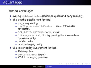 Advantages

  Technical advantages:
      Writing debian/rules becomes quick and easy (usually)
      You get the details right for free:
          dh_* sequencing
          configure --build/--host (see autotools-dev
          README)
          DEB_BUILD_OPTIONS: noopt, nostrip
          CFLAGS, CXXFLAGS, etc. (try passing them to cmake or
          qmake correctly)
          parallel make
          Java packaging policy
      You follow policy evolvement for free:
          Python policy
          patch, unpatch targets
          KDE 4 packaging practices


                       Peter Eisentraut   CDBS
 