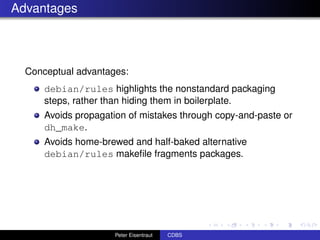 Advantages



  Conceptual advantages:
      debian/rules highlights the nonstandard packaging
      steps, rather than hiding them in boilerplate.
      Avoids propagation of mistakes through copy-and-paste or
      dh_make.
      Avoids home-brewed and half-baked alternative
      debian/rules makeﬁle fragments packages.




                     Peter Eisentraut   CDBS
 