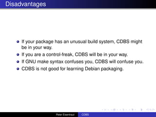 Disadvantages




     If your package has an unusual build system, CDBS might
     be in your way.
     If you are a control-freak, CDBS will be in your way.
     If GNU make syntax confuses you, CDBS will confuse you.
     CDBS is not good for learning Debian packaging.




                      Peter Eisentraut   CDBS
 