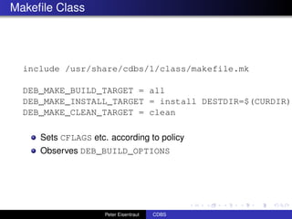 Makeﬁle Class




  include /usr/share/cdbs/1/class/makefile.mk

  DEB_MAKE_BUILD_TARGET = all
  DEB_MAKE_INSTALL_TARGET = install DESTDIR=$(CURDIR)/
  DEB_MAKE_CLEAN_TARGET = clean

     Sets CFLAGS etc. according to policy
     Observes DEB_BUILD_OPTIONS




                     Peter Eisentraut   CDBS
 