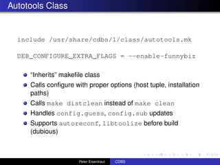 Autotools Class


  include /usr/share/cdbs/1/class/autotools.mk

  DEB_CONFIGURE_EXTRA_FLAGS = --enable-funnybiz

     “Inherits” makeﬁle class
     Calls conﬁgure with proper options (host tuple, installation
     paths)
     Calls make distclean instead of make clean
     Handles config.guess, config.sub updates
     Supports autoreconf, libtoolize before build
     (dubious)



                      Peter Eisentraut   CDBS
 