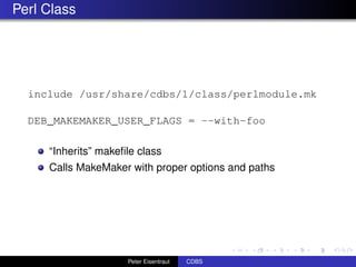 Perl Class




  include /usr/share/cdbs/1/class/perlmodule.mk

  DEB_MAKEMAKER_USER_FLAGS = --with-foo

     “Inherits” makeﬁle class
     Calls MakeMaker with proper options and paths




                     Peter Eisentraut   CDBS
 