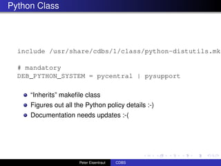 Python Class




  include /usr/share/cdbs/1/class/python-distutils.mk

  # mandatory
  DEB_PYTHON_SYSTEM = pycentral | pysupport

     “Inherits” makeﬁle class
     Figures out all the Python policy details :-)
     Documentation needs updates :-(




                      Peter Eisentraut   CDBS
 