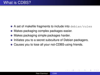 What is CDBS?




    A set of makeﬁle fragments to include into debian/rules
    Makes packaging complex packages easier.
    Makes packaging simple packages harder.
    Initiates you to a secret subculture of Debian packagers.
    Causes you to lose all your not-CDBS-using friends.




                    Peter Eisentraut   CDBS
 
