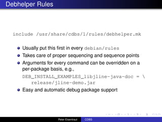 Debhelper Rules



  include /usr/share/cdbs/1/rules/debhelper.mk

     Usually put this ﬁrst in every debian/rules
     Takes care of proper sequencing and sequence points
     Arguments for every command can be overridden on a
     per-package basis, e.g.,
     DEB_INSTALL_EXAMPLES_libjline-java-doc = 
        release/jline-demo.jar
     Easy and automatic debug package support




                    Peter Eisentraut   CDBS
 