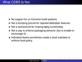What CDBS Is Not




     No support for un-Common build systems
     Not a dumping ground for rejected debhelper features.
     Not a workaround for missing dpkg functionality.
     Not a way to enforce packaging behavior (but to enable or
     encourage it).
     Individual teams sometimes create a local subclass to
     enforce local policy.




                     Peter Eisentraut   CDBS
 