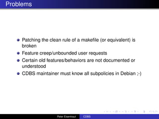 Problems




    Patching the clean rule of a makeﬁle (or equivalent) is
    broken
    Feature creep/unbounded user requests
    Certain old features/behaviors are not documented or
    understood
    CDBS maintainer must know all subpolicies in Debian ;-)




                     Peter Eisentraut   CDBS
 