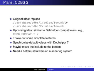 Plans: CDBS 2



     Original idea: replace
     /usr/share/cdbs/1/rules/foo.mk by
     /usr/share/cdbs/2/rules/foo.mk
     Upcoming idea: similar to Debhelper compat levels, e.g.,
     CDBS_COMPAT = 2
     Throw out some obsolete features
     Synchronize default values with Debhelper 7
     Maybe move the include to the bottom
     Need a better/useful version numbering system




                     Peter Eisentraut   CDBS
 