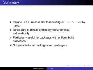 Summary




    Include CDBS rules rather than writing debian/rules by
    hand.
    Takes care of details and policy requirements
    automatically.
    Particularly useful for packages with uniform build
    processes.
    Not suitable for all packages and packagers.




                     Peter Eisentraut   CDBS
 