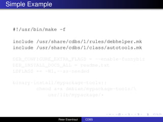 Simple Example


  #!/usr/bin/make -f

  include /usr/share/cdbs/1/rules/debhelper.mk
  include /usr/share/cdbs/1/class/autotools.mk

  DEB_CONFIGURE_EXTRA_FLAGS = --enable-funnybiz
  DEB_INSTALL_DOCS_ALL = readme.txt
  LDFLAGS += -Wl,--as-needed

  binary-install/mypackage-tools::
          chmod a+x debian/mypackage-tools/
              usr/lib/mypackage/*



                 Peter Eisentraut   CDBS
 