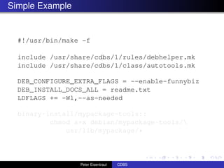 Simple Example


  #!/usr/bin/make -f

  include /usr/share/cdbs/1/rules/debhelper.mk
  include /usr/share/cdbs/1/class/autotools.mk

  DEB_CONFIGURE_EXTRA_FLAGS = --enable-funnybiz
  DEB_INSTALL_DOCS_ALL = readme.txt
  LDFLAGS += -Wl,--as-needed

  binary-install/mypackage-tools::
          chmod a+x debian/mypackage-tools/
              usr/lib/mypackage/*



                 Peter Eisentraut   CDBS
 