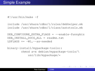 Simple Example


  #!/usr/bin/make -f

  include /usr/share/cdbs/1/rules/debhelper.mk
  include /usr/share/cdbs/1/class/autotools.mk

  DEB_CONFIGURE_EXTRA_FLAGS = --enable-funnybiz
  DEB_INSTALL_DOCS_ALL = readme.txt
  LDFLAGS += -Wl,--as-needed

  binary-install/mypackage-tools::
          chmod a+x debian/mypackage-tools/
              usr/lib/mypackage/*



                 Peter Eisentraut   CDBS
 