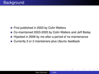 Background




    First published in 2003 by Colin Walters
    Co-maintained 2003-2005 by Colin Walters and Jeff Bailey
    Hijacked in 2006 by me after a period of no maintenance
    Currently 2 or 3 maintainers plus Ubuntu feedback




                    Peter Eisentraut   CDBS
 