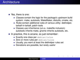 Architecture


     Yes, there is one:
         Classes contain the logic for the package’s upstream build
         system: make, autotools, MakeMaker, distutils, cmake, etc.
         Rules contain additional rules of various utility: debhelper,
         tarball-in-tarball, patch tools
         Classes use inheritance (a.k.a. makeﬁle inclusion):
         autotools inherits make, gnome inherits autotools, etc.
     In practice, this is arcane, so just remember:
         Exactly one class per debian/rules
         Zero or more rules per debian/rules
         Usually, you want at least the debhelper rules set
         Deviations are possible, but rarely useful




                      Peter Eisentraut   CDBS
 