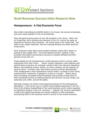 Small Business Success Index Research Note

Homepreneurs: A Vital Economic Force

Alex Andon manufactures jellyfish tanks in his house, has several employees,
and even raises jellyfish in one of his bathtubs.

Sheri Reingold teaches piano to over 90 students in her home. When she
isn’t teaching, she’s training new teachers in the U.S. and as far away as
Australia to improve their business. Her living room is her recital hall. Her
office is her master bedroom. And her training facilities are other teachers’
living rooms.

Chris Strausser helps high school student athletes realize their dream of
playing at the college level. His home-based business, Getting in Edu,
provides information and advisory services to student athletes and their
parents across the U.S.

These people are all homepreneurs, small business owners running viable
enterprises from their home.      Some--interior designers, pool cleaners and
performance musicians, for example--perform their core services elsewhere.
Others, like freelance writers, artists, or online retailers, do the majority of
work at home. In either case, they share one key common denominator:
Their headquarters—their operational control center—is based in their home,
anything from a bedroom or garage to a barn or a studio. What’s more,
they’re building successful small businesses that provide at least 50% of
their household income by selling products and services not just locally, but
nationally and, often, around the globe.

Although roughly 6.6 million home-based businesses fit the homepreneur
description – 43% of the over 15 million home-based businesses in the US --
they’re the Rodney Dangerfields of the small business world, rarely regarded
as significant players in the U.S. economy.1 Instead, the common perception
is that home-based businesses are merely hobbies or side businesses
contributing little to the business owner’s income or the overall economy.




              THE SMALL BUSINESS SUCCESS INDEX
                                        OCTOBER 2009
       © 2009 Network Solutions®, LLC. All rights reserved
 