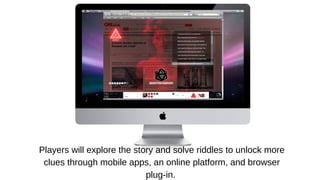 Players will explore the story and solve riddles to unlock more
clues through mobile apps, an online platform, and browser
plug-in.

 