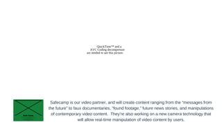 QuickTime™ and a
AVC Coding decompressor
are needed to see this picture.

Safecamp is our video partner, and will create content ranging from the “messages from
the future” to faux documentaries, “found footage,” future news stories, and manipulations
of contemporary video content. They’re also working on a new camera technology that
will allow real-time manipulation of video content by users.

 