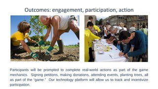 Outcomes: engagement, participation, action

Participants will be prompted to complete real-world actions as part of the game
mechanics. Signing petitions, making donations, attending events, planting trees, all
as part of the “game.” Our technology platform will allow us to track and incentivize
participation.

 