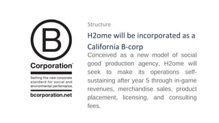 Structure

H2ome will be incorporated as a
California B-corp

Conceived as a new model of social
good production agency, H2ome will
seek to make its operations selfsustaining after year 5 through in-game
revenues, merchandise sales, product
placement, licensing, and consulting
fees.

 