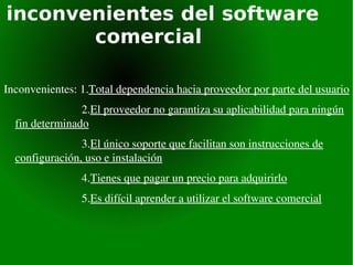 inconvenientes del software  comercial Inconvenientes: 1. Total dependencia hacia proveedor por parte del usuario 2. El proveedor no garantiza su aplicabilidad para ningún fin determinado 3. El único soporte que facilitan son instrucciones de configuración, uso e instalación 4. Tienes que pagar un precio para adquirirlo 5. Es difícil aprender a utilizar el software comercial 