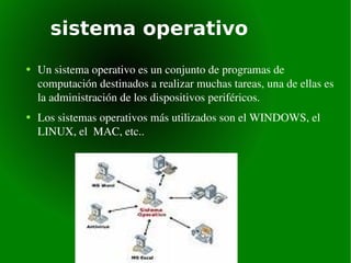 sistema operativo Un sistema operativo es un conjunto de programas de computación destinados a realizar muchas tareas, una de ellas es la administración de los dispositivos periféricos. Los sistemas operativos más utilizados son el WINDOWS, el LINUX, el  MAC, etc.. 