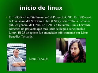inicio de linux En 1983 Richard Stallman creó el Proyecto GNU. En 1985 creó la Fundación del Software Libre (FSF) y desarrolló la Licencia pública general de GNU. En 1991, en Helsinki, Linus Torvalds comenzó un proyecto que más tarde se llegó a ser el núcleo Linux. El 25 de agosto fue anunciado públicamente por Linus Benedict Torvalds. Linus Torvalds  Richard Stallman 