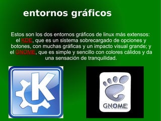 entornos gráficos Estos son los dos entornos gráficos de linux más extensos:  el  KDE , que es un sistema sobrecargado de opciones y botones, con muchas gráficas y un impacto visual grande; y el  GNOME , que es simple y sencillo con colores cálidos y da una sensación de tranquilidad. 