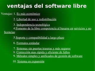 ventajas del software libre Ventajas: 1.  Es más  económico   2.  Libertad de uso y redistribución   3.  Independencia tecnológica   4. Fomento de la libre competencia al basarse en   servicios y no licencias 5. Soporte y compatibilidad a largo plazo 6.  Formatos estándar 7.  Sistemas sin puertas traseras y más seguros   8.  Corrección mas rápida y eficiente de fallos   9.  Métodos simples y unificados de gestión de software 10.  Sistema en expansión 