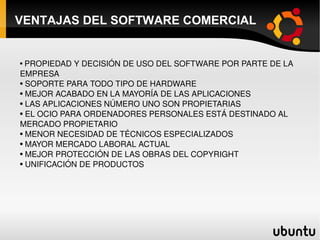 VENTAJAS DEL SOFTWARE COMERCIAL PROPIEDAD Y DECISIÓN DE USO DEL SOFTWARE POR PARTE DE LA EMPRESA SOPORTE PARA TODO TIPO DE HARDWARE MEJOR ACABADO EN LA MAYORÍA DE LAS APLICACIONES LAS APLICACIONES NÚMERO UNO SON PROPIETARIAS EL OCIO PARA ORDENADORES PERSONALES ESTÁ DESTINADO AL MERCADO PROPIETARIO MENOR NECESIDAD DE TÉCNICOS ESPECIALIZADOS  MAYOR MERCADO LABORAL ACTUAL  MEJOR PROTECCIÓN DE LAS OBRAS DEL COPYRIGHT UNIFICACIÓN DE PRODUCTOS 