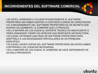 INCONVENIENTES DEL SOFTWARE COMERCIAL ES DIFÍCIL APRENDER A UTILIZAR EFICIENTEMENTE EL SOFTWARE  PROPIETARIO SIN HABER ASISTIDO A COSTOSOS CURSOS DE CAPACITACIÓN. EL FUNCIONAMIENTO DEL SOFTWARE PROPIETARIO ES UN SECRETO QUE GUARDA CELOSAMENTE LA COMPAÑÍA QUE LO PRODUCE. EN LA MAYORÍA DE LOS CASOS EL SOPORTE TÉCNICO ES INSUFICIENTE O TARDA DEMASIADO TIEMPO EN OFRECER UNA RESPUESTA SATISFACTORIA. ES ILEGAL EXTENDER UNA PIEZA DE SOFTWARE PROPIETARIO PARA ADAPTARLA A LAS NECESIDADES PARTICULARES DE UN PROBLEMA ESPECÍFICO. ES ILEGAL HACER COPIAS DEL SOFTWARE PROPIETARIO SIN ANTES HABER CONTRATADO LAS LICENCIAS NECESARIAS. EN LA MAYORÍA DE LOS CASOS, EL GOBIERNO SE HACE DEPENDIENTE DE UN SOLO PROVEEDOR. 