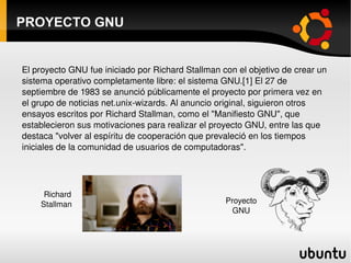 PROYECTO GNU El proyecto GNU fue iniciado por Richard Stallman con el objetivo de crear un sistema operativo completamente libre: el sistema GNU.[1] El 27 de septiembre de 1983 se anunció públicamente el proyecto por primera vez en el grupo de noticias net.unix-wizards. Al anuncio original, siguieron otros ensayos escritos por Richard Stallman, como el "Manifiesto GNU", que establecieron sus motivaciones para realizar el proyecto GNU, entre las que destaca "volver al espíritu de cooperación que prevaleció en los tiempos iniciales de la comunidad de usuarios de computadoras". Richard Stallman Proyecto GNU 