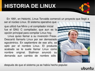 HISTORIA DE LINUX que utilizó fue Minix y el compilador inicial fue el GNU C compilador, que aun es la opción principal para compilar Linux hoy. Linus quiso llamar a su invención Freax. Descartó llamarlo Linux por ser demasiado egocéntrico. En septiembre de ese año, se optó por el nombre Linux. El producto acabado se le suele llamar Linux como nombre original. Stallman anunció su demanda  aun  cambio  de  nombre  sólo  En 1991, en Helsinki, Linus Torvalds comenzó un proyecto que llegó a ser el núcleo Linux. El sistema operativo que  después de que el sistema ya se había hecho popular.  